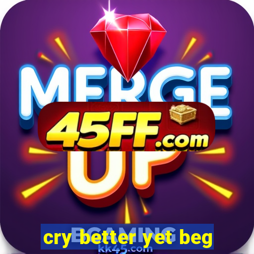 cry better yet beg
